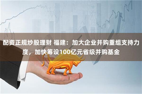 配资正规炒股理财 福建：加大企业并购重组支持力度，加快筹设100亿元省级并购基金