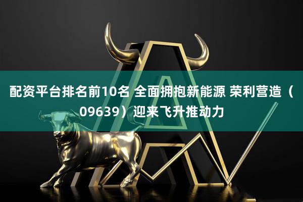 配资平台排名前10名 全面拥抱新能源 荣利营造（09639）迎来飞升推动力