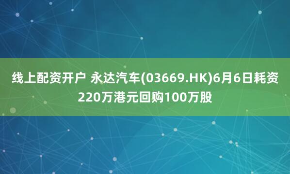 线上配资开户 永达汽车(03669.HK)6月6日耗资220万港元回购100万股