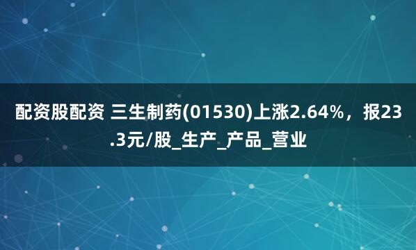 配资股配资 三生制药(01530)上涨2.64%，报23.3元/股_生产_产品_营业
