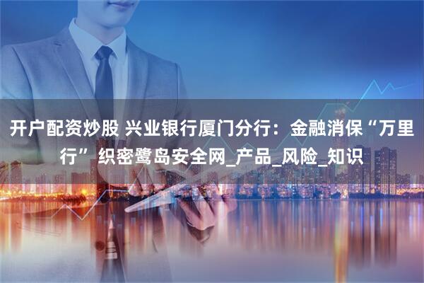 开户配资炒股 兴业银行厦门分行：金融消保“万里行” 织密鹭岛安全网_产品_风险_知识