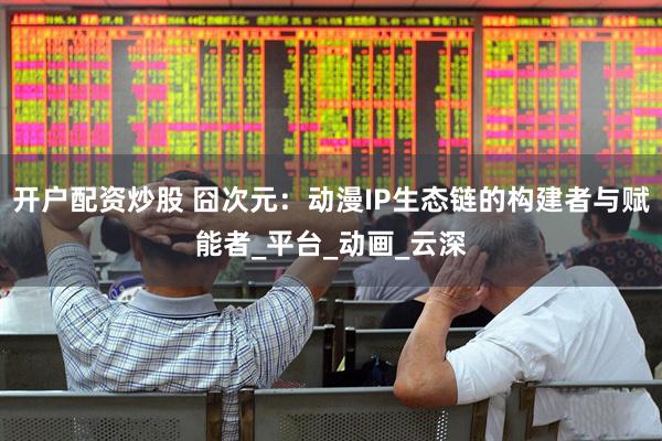 开户配资炒股 囧次元：动漫IP生态链的构建者与赋能者_平台_动画_云深