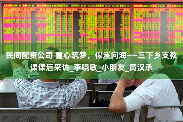 民间配资公司 童心筑梦，似溪向海——三下乡支教课课后采访_李晓敏_小朋友_黄汉承