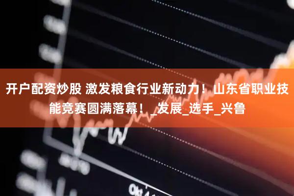 开户配资炒股 激发粮食行业新动力！山东省职业技能竞赛圆满落幕！_发展_选手_兴鲁