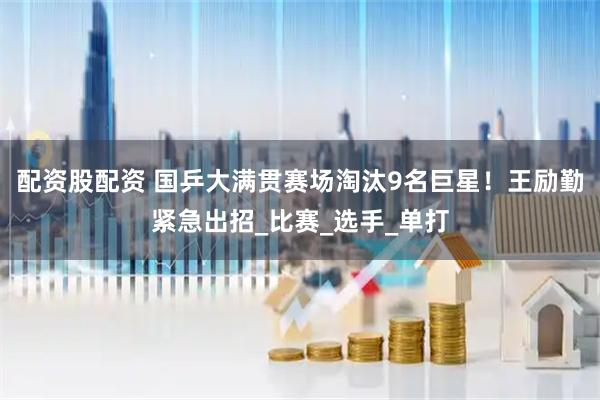 配资股配资 国乒大满贯赛场淘汰9名巨星！王励勤紧急出招_比赛_选手_单打