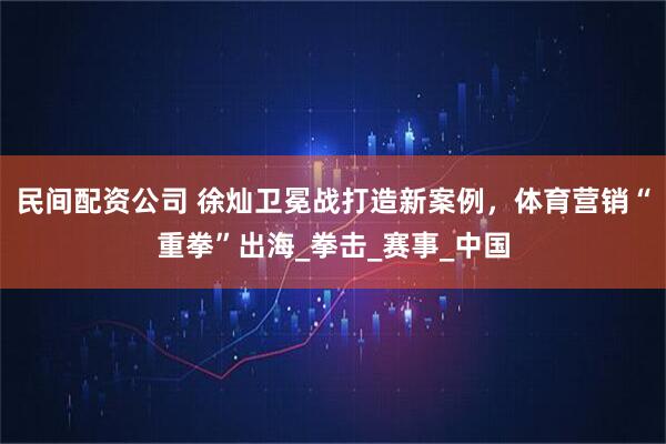 民间配资公司 徐灿卫冕战打造新案例，体育营销“重拳”出海_拳击_赛事_中国