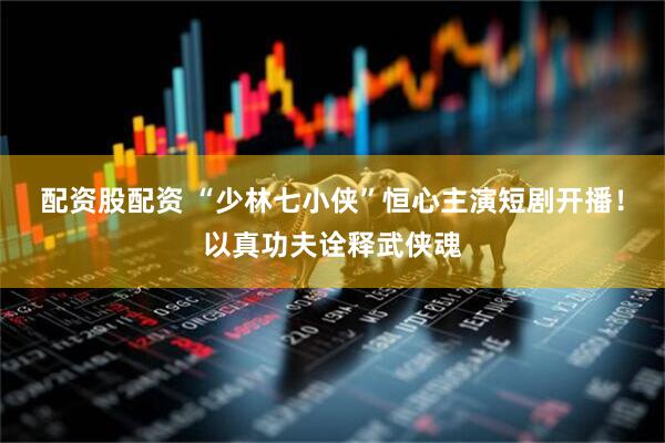 配资股配资 “少林七小侠”恒心主演短剧开播！以真功夫诠释武侠魂