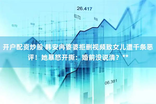 开户配资炒股 韩安冉婆婆拒删视频致女儿遭千条恶评！她暴怒开撕：婚前没说清？**