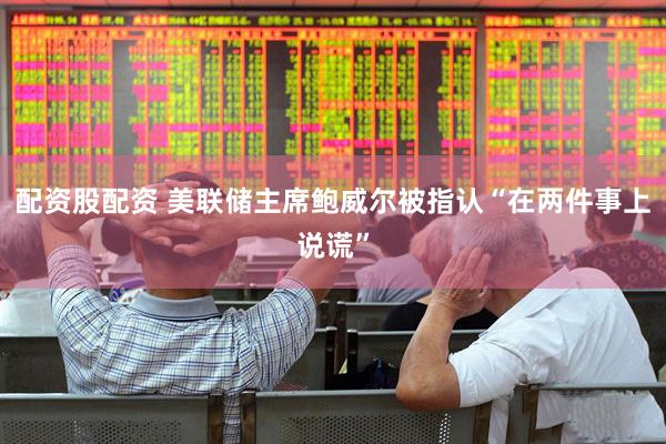 配资股配资 美联储主席鲍威尔被指认“在两件事上说谎”
