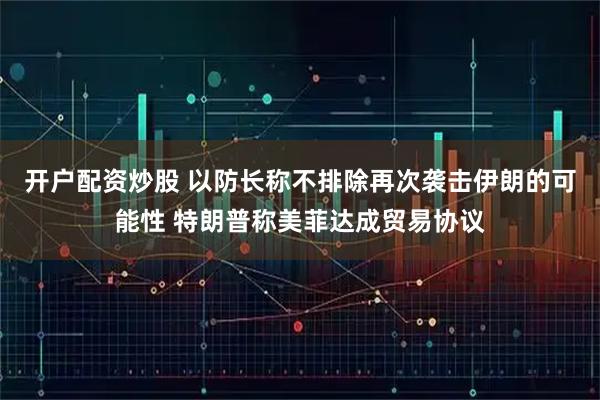 开户配资炒股 以防长称不排除再次袭击伊朗的可能性 特朗普称美菲达成贸易协议