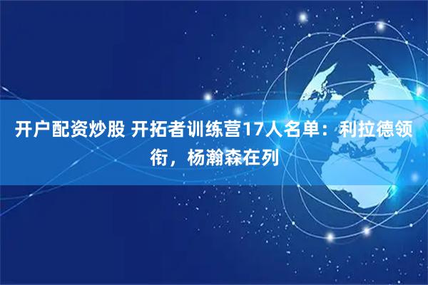 开户配资炒股 开拓者训练营17人名单：利拉德领衔，杨瀚森在列