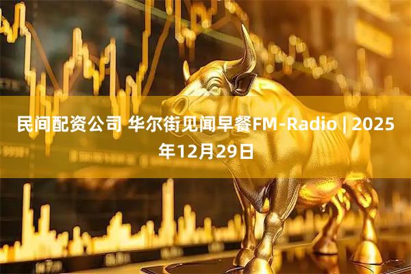 民间配资公司 华尔街见闻早餐FM-Radio | 2025年12月29日