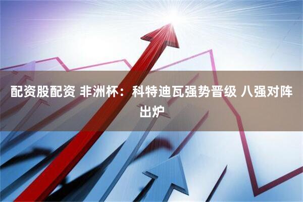 配资股配资 非洲杯：科特迪瓦强势晋级 八强对阵出炉